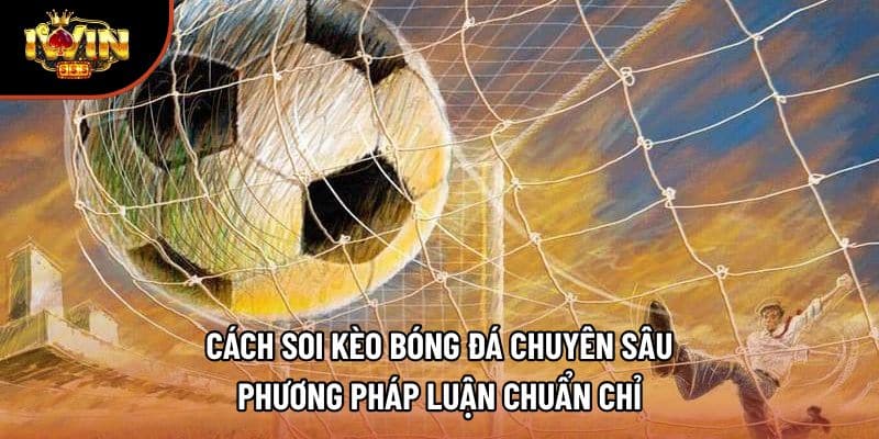 Cách Soi Kèo Bóng Đá Chuyên Sâu – Phương Pháp Luận Chuẩn Chỉ